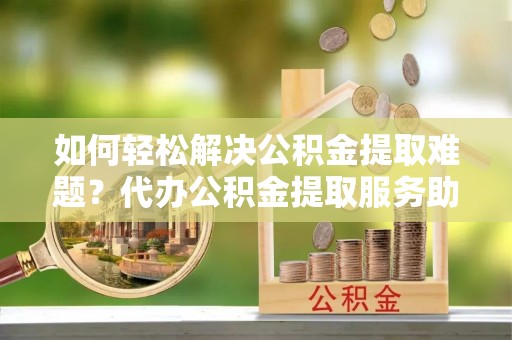临西如何轻松解决公积金提取难题？代办公积金提取服务助您一臂之力