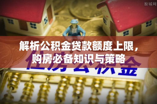临西解析公积金贷款额度上限，购房必备知识与策略