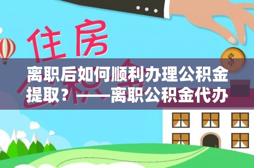 临西离职后如何顺利办理公积金提取？——离职公积金代办提取全攻略