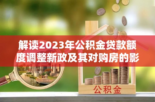 临西解读2023年公积金贷款额度调整新政及其对购房的影响