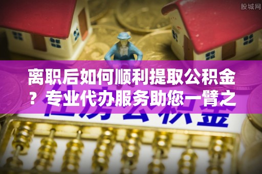 临西离职后如何顺利提取公积金？专业代办服务助您一臂之力