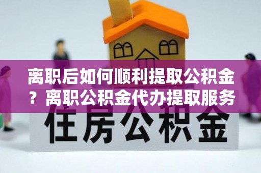 临西离职后如何顺利提取公积金？离职公积金代办提取服务助力无忧办理