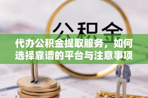 临西代办公积金提取服务，如何选择靠谱的平台与注意事项