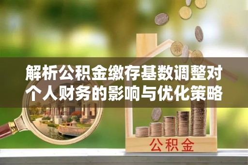 临西解析公积金缴存基数调整对个人财务的影响与优化策略