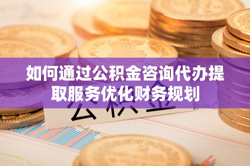 临西如何通过公积金咨询代办提取服务优化财务规划