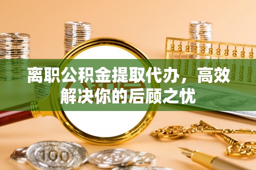 临西离职公积金提取代办，高效解决你的后顾之忧