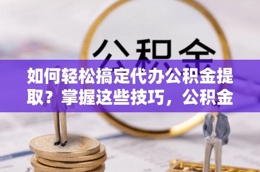临西如何轻松搞定代办公积金提取？掌握这些技巧，公积金到手不是梦！