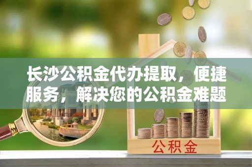 临西长沙公积金代办提取，便捷服务，解决您的公积金难题
