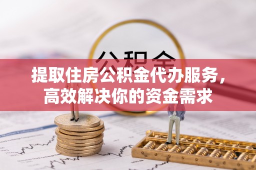 临西提取住房公积金代办服务，高效解决你的资金需求