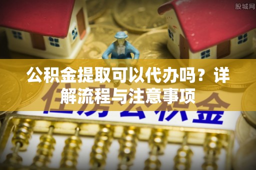 临西公积金提取可以代办吗？详解流程与注意事项