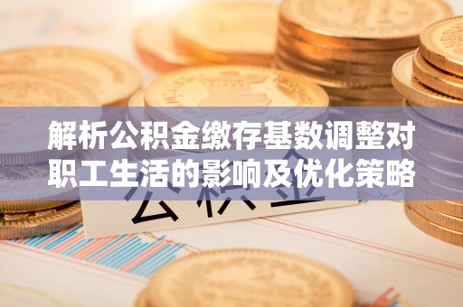 临西解析公积金缴存基数调整对职工生活的影响及优化策略