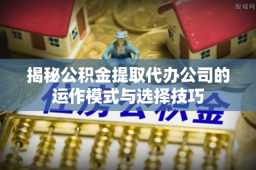 临西揭秘公积金提取代办公司的运作模式与选择技巧