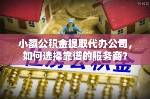 临西小额公积金提取代办公司，如何选择靠谱的服务商？