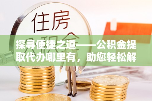 临西探寻便捷之道——公积金提取代办哪里有，助您轻松解决资金难题