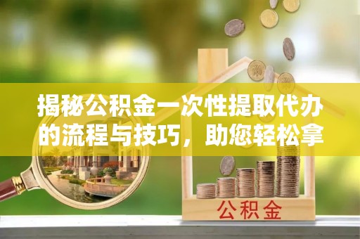 临西揭秘公积金一次性提取代办的流程与技巧，助您轻松拿钱！