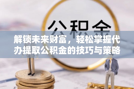 临西解锁未来财富，轻松掌握代办提取公积金的技巧与策略