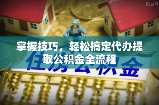 临西掌握技巧，轻松搞定代办提取公积金全流程