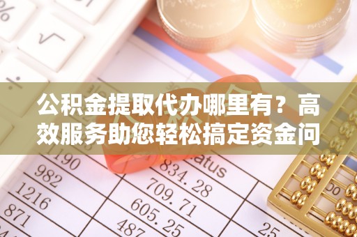 临西公积金提取代办哪里有？高效服务助您轻松搞定资金问题