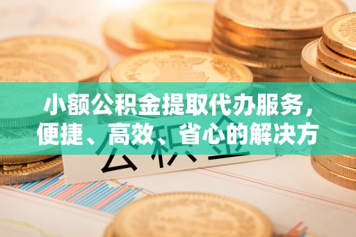 临西小额公积金提取代办服务，便捷、高效、省心的解决方案