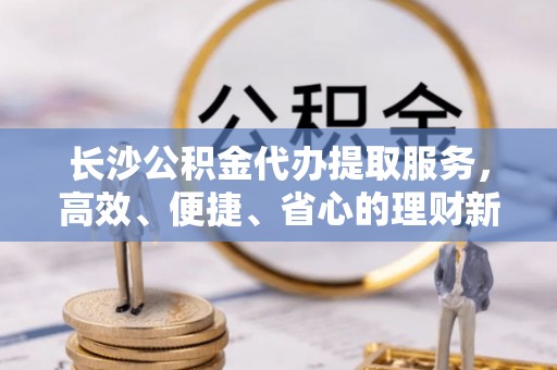 临西长沙公积金代办提取服务，高效、便捷、省心的理财新选择