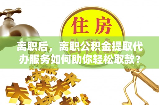 临西离职后，离职公积金提取代办服务如何助你轻松取款？