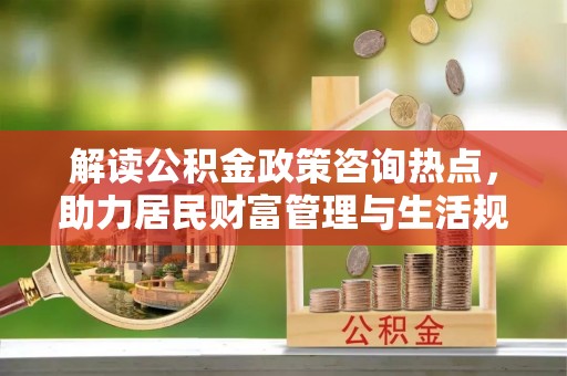 临西解读公积金政策咨询热点，助力居民财富管理与生活规划