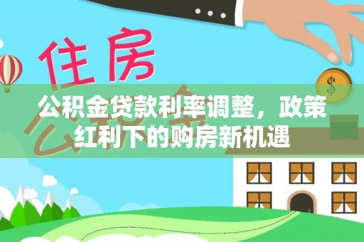 临西公积金贷款利率调整，政策红利下的购房新机遇