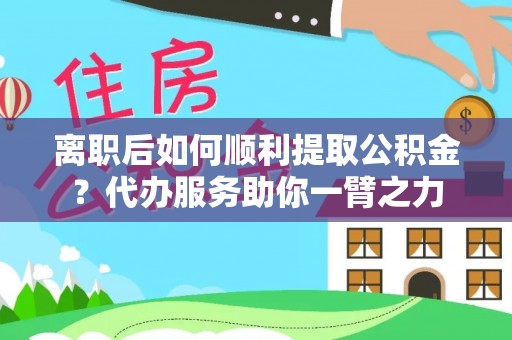 临西离职后如何顺利提取公积金？代办服务助你一臂之力