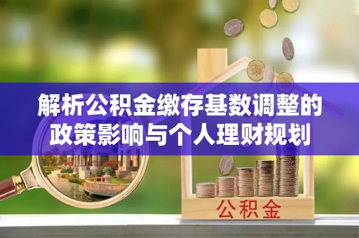 临西解析公积金缴存基数调整的政策影响与个人理财规划