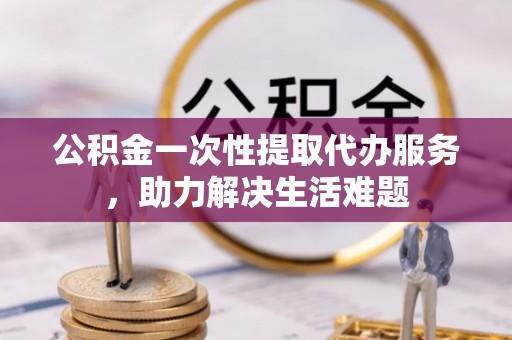 临西公积金一次性提取代办服务，助力解决生活难题