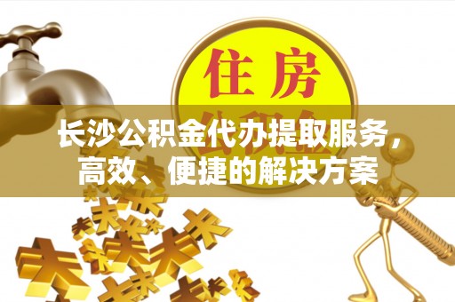 临西长沙公积金代办提取服务，高效、便捷的解决方案