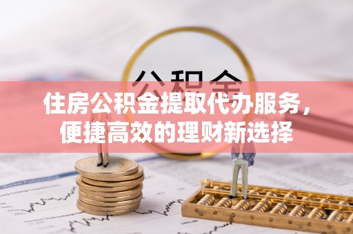 临西住房公积金提取代办服务，便捷高效的理财新选择
