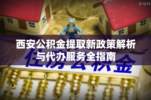 临西西安公积金提取新政策解析与代办服务全指南
