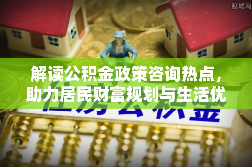 临西解读公积金政策咨询热点，助力居民财富规划与生活优化