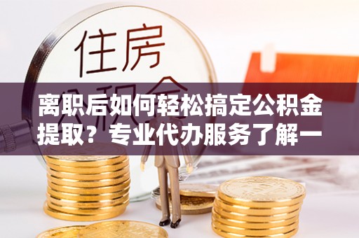 临西离职后如何轻松搞定公积金提取？专业代办服务了解一下