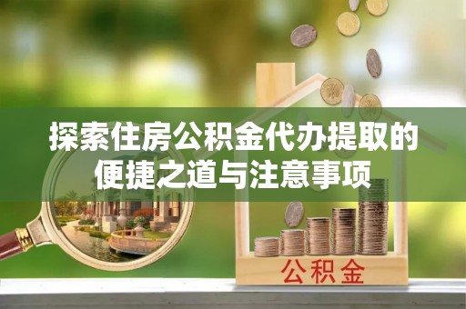 临西探索住房公积金代办提取的便捷之道与注意事项