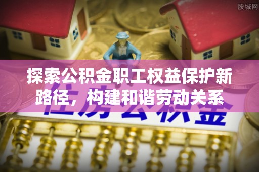 临西探索公积金职工权益保护新路径，构建和谐劳动关系