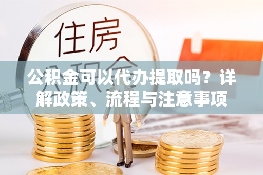 临西公积金可以代办提取吗？详解政策、流程与注意事项