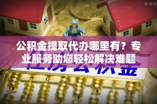 临西公积金提取代办哪里有？专业服务助您轻松解决难题