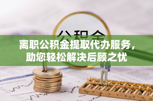 临西离职公积金提取代办服务，助您轻松解决后顾之忧