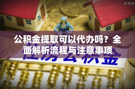 临西公积金提取可以代办吗？全面解析流程与注意事项