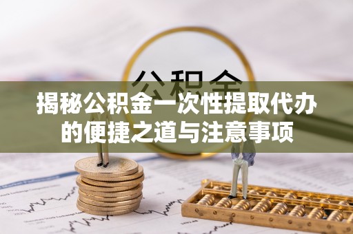 临西揭秘公积金一次性提取代办的便捷之道与注意事项