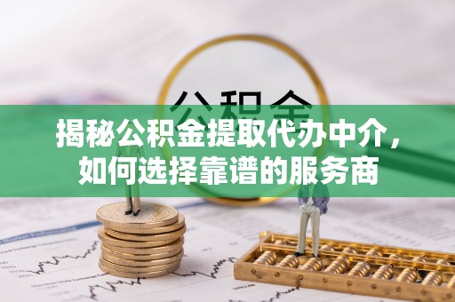 临西揭秘公积金提取代办中介，如何选择靠谱的服务商