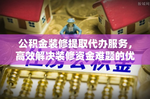 临西公积金装修提取代办服务，高效解决装修资金难题的优选方案