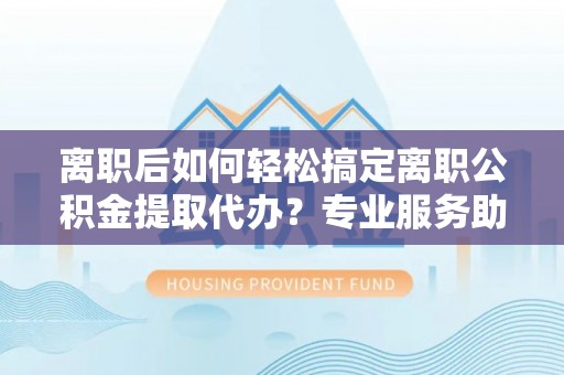 临西离职后如何轻松搞定离职公积金提取代办？专业服务助你一臂之力