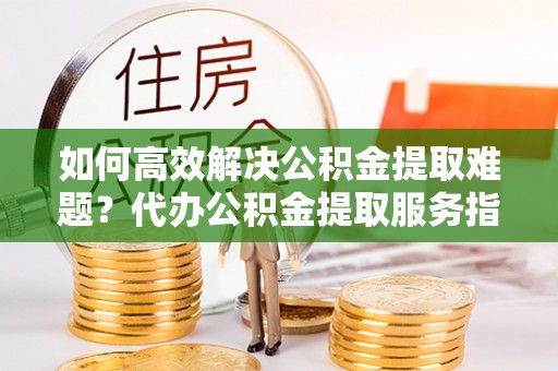 临西如何高效解决公积金提取难题？代办公积金提取服务指南