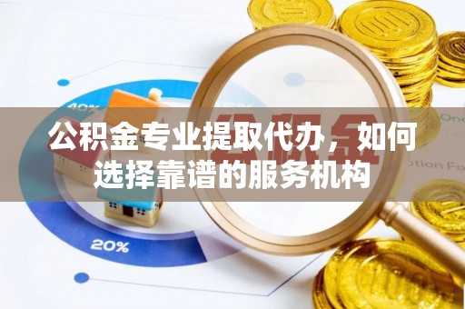 临西公积金专业提取代办，如何选择靠谱的服务机构