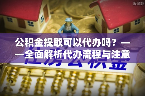 临西公积金提取可以代办吗？——全面解析代办流程与注意事项